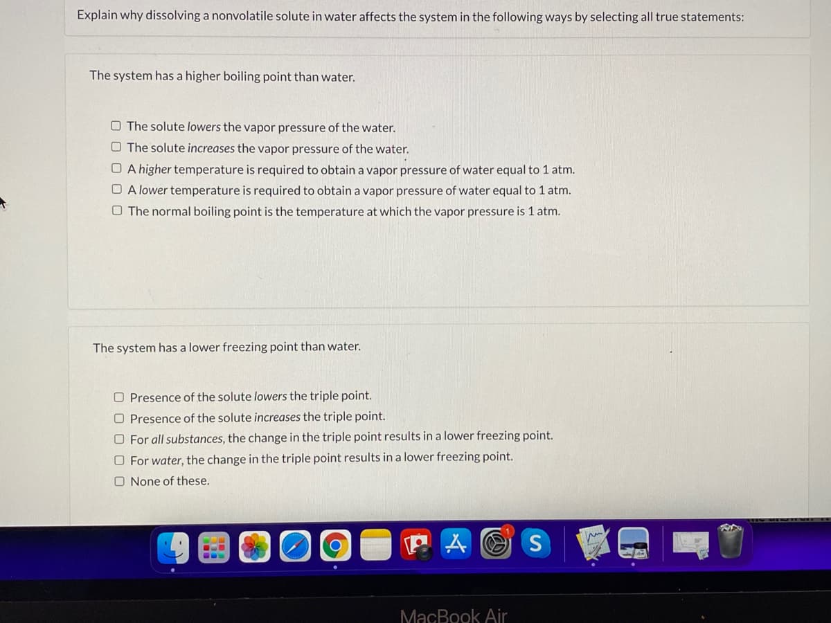 Explain why dissolving a nonvolatile solute in water affects the system in the following ways by selecting all true statements:
The system has a higher boiling point than water.
O The solute lowers the vapor pressure of the water.
O The solute increases the vapor pressure of the water.
O A higher temperature is required to obtain a vapor pressure of water equal to 1 atm.
O A lower temperature is required to obtain a vapor pressure of water equal to 1 atm.
O The normal boiling point is the temperature at which the vapor pressure is 1 atm.
The system has a lower freezing point than water.
O Presence of the solute lowers the triple point.
O Presence of the solute increases the triple point.
O For all substances, the change in the triple point results in a lower freezing point.
O For water, the change in the triple point results in a lower freezing point.
O None of these.
...
MacBook Air
