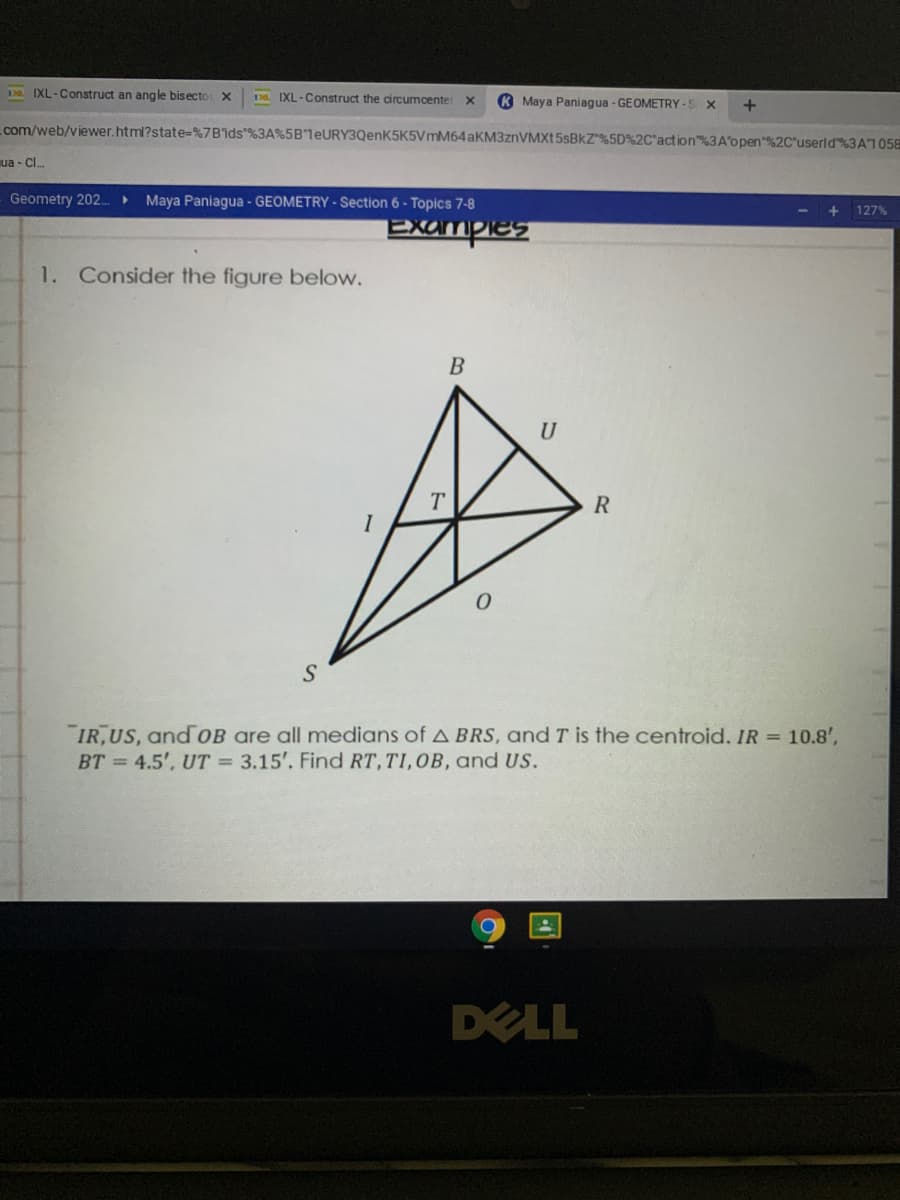 D IXL-Construct an angle bisecto X
138 IXL-Construct the circumcente
K Maya Paniagua - GEOMETRY-S X
com/web/viewer.html?state=%7Bids"%3A%5BleURY3QenK5K5VmM64 AKM3ZNVMXT5SBKZ*%5D%2C*action%3A'open"%2C'userld%3A7058
ua - Cl.
Geometry 202. ►
Maya Paniagua - GEOMETRY - Section 6 - Topics 7-8
127%
Examples
1. Consider the figure below.
B
U
T.
I
S
IR,US, and oB are all medians of A BRS, and T is the centroid. IR = 10.8',
BT = 4.5', UT 3.15'. Find RT,TI,OB, and US.
DELL
