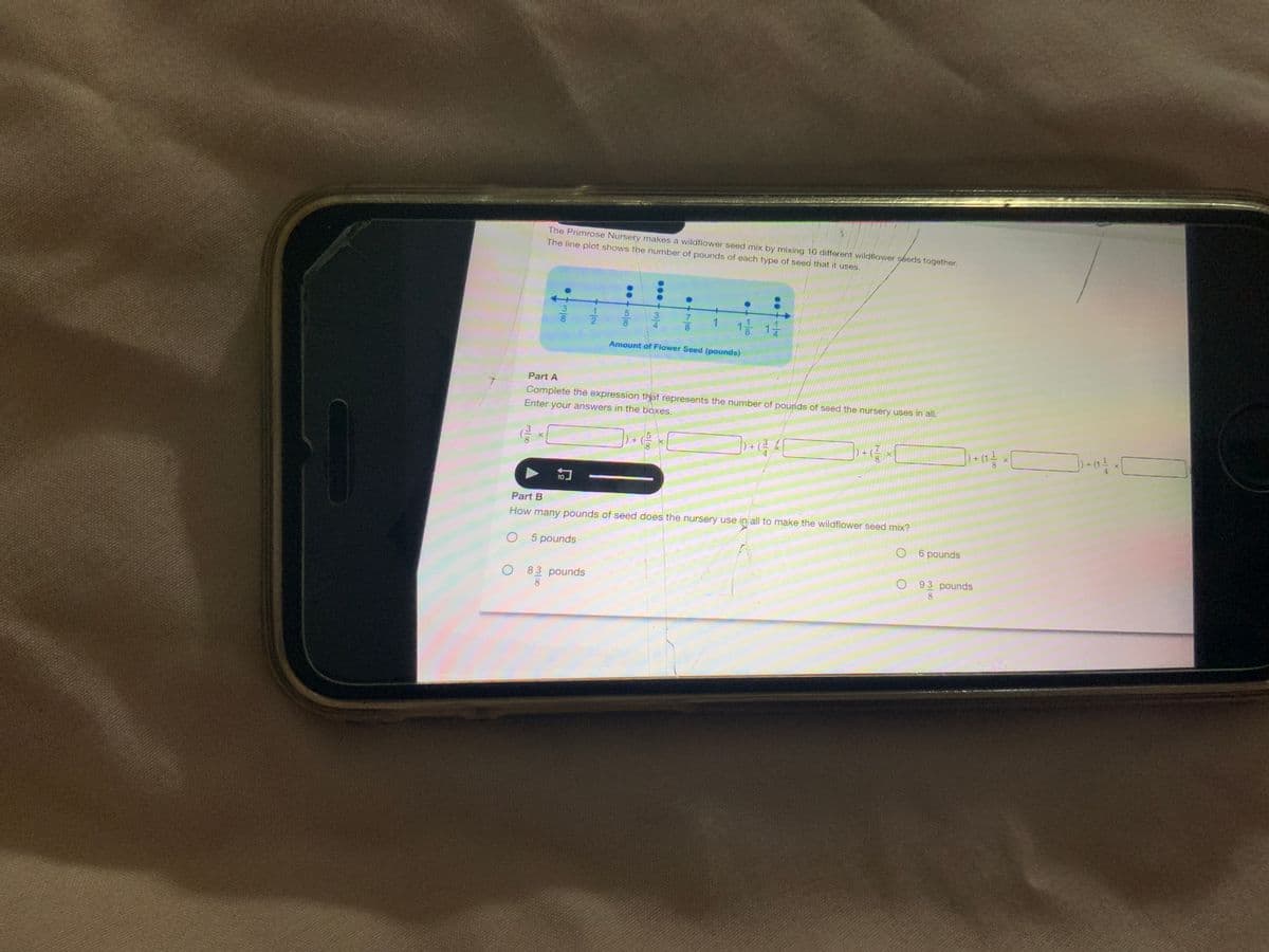 The Primrose Nursery makes a wildflower seed mix by mixing 10 different wildflower seeds together.
The line plot shows the number of pounds of each type of seed that it uses.
•3/00
10
5000
78
O 83 pounds
8
●
1 1/1/2
Amount of Flower Seed (pounds)
Part A
Complete the expression that represents the number of pounds of seed the nursery uses in all.
Enter your answers in the boxes.
(² ×
) + ( ² × [
Part B
How many pounds of seed does the nursery use in all to make the wildflower seed mix?
O 5 pounds
O 6 pounds
+ (1 ²}/
O93 pounds