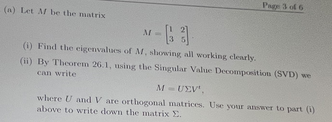 Page 3 of 6
(a) Let M be the matrix
M
||
(i) Find the eigenvalues of M, showing all working clearly.
(ii) By Theorem 26.1, using the Singular Value Decomposition (SVD) we
can write
M = UEV',
where U and V are orthogonal matrices. Use your answer to part (i)
above to write down the matrix E.
