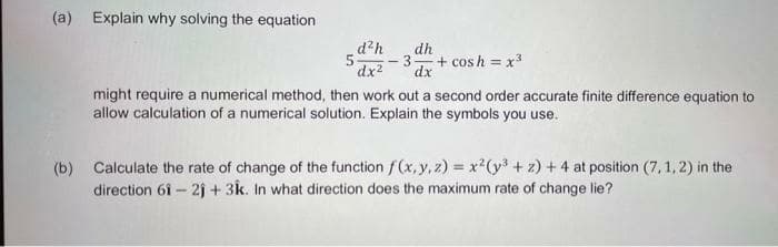 (a) Explain why solving the equation
d?h
dh
-3
dx
+ cosh = x3
dx2
might require a numerical method, then work out a second order accurate finite difference equation to
allow calculation of a numerical solution. Explain the symbols you use.
(b)
Calculate the rate of change of the function f(x, y, z) = x²(y³ + z) + 4 at position (7, 1, 2) in the
direction 61 – 2j + 3k. In what direction does the maximum rate of change lie?
