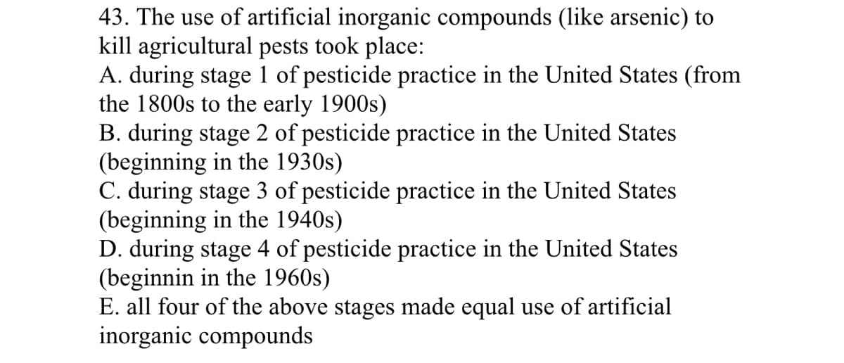 43. The use of artificial inorganic compounds (like arsenic) to
kill agricultural pests took place:
A. during stage 1 of pesticide practice in the United States (from
the 1800s to the early 1900s)
B. during stage 2 of pesticide practice in the United States
(beginning in the 1930s)
C. during stage 3 of pesticide practice in the United States
(beginning in the 1940s)
D. during stage 4 of pesticide practice in the United States
(beginnin in the 1960s)
E. all four of the above stages made equal use of artificial
inorganic compounds
