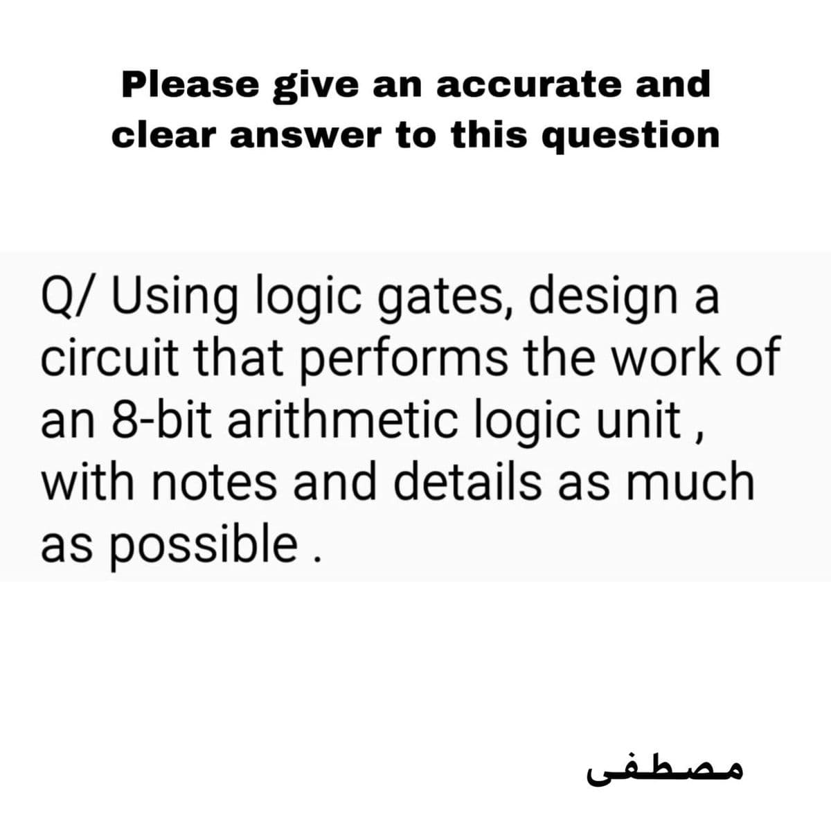 Please give an accurate and
clear answer to this question
Q/ Using logic gates, design a
circuit that performs the work of
an 8-bit arithmetic logic unit,
with notes and details as much
as possible .
مصطفی
