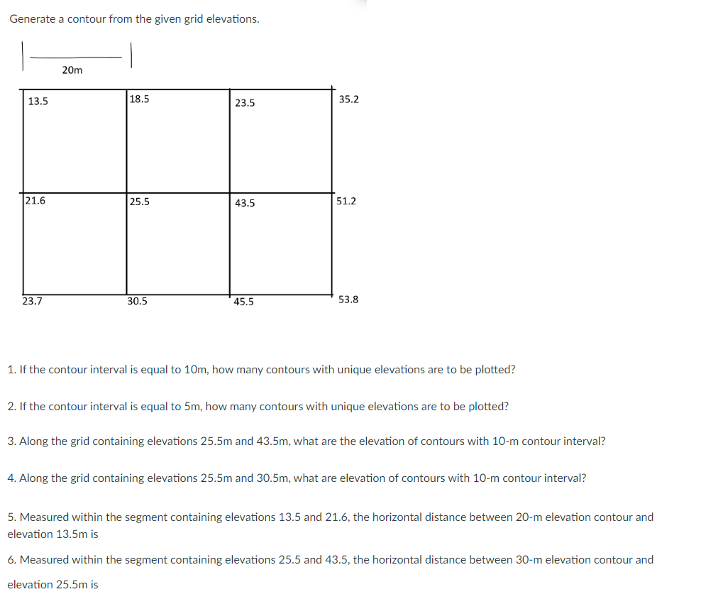 Generate a contour from the given grid elevations.
20m
18.5
23.5
25.5
43.5
23.7
30.5
45.5
53.8
1. If the contour interval is equal to 10m, how many contours with unique elevations are to be plotted?
2. If the contour interval is equal to 5m, how many contours with unique elevations are to be plotted?
3. Along the grid containing elevations 25.5m and 43.5m, what are the elevation of contours with 10-m contour interval?
4. Along the grid containing elevations 25.5m and 30.5m, what are elevation of contours with 10-m contour interval?
5. Measured within the segment containing elevations 13.5 and 21.6, the horizontal distance between 20-m elevation contour and
elevation 13.5m is
6. Measured within the segment containing elevations 25.5 and 43.5, the horizontal distance between 30-m elevation contour and
elevation 25.5m is
13.5
21.6
35.2
51.2