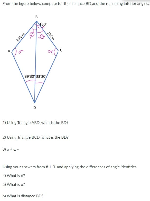 From the figure below, compute for the distance BD and the remaining interior angles.
B
&
810 m
150
720m
C
39 30 33 30/
D
1) Using Triangle ABD, what is the BD?
2) Using Triangle BCD, what is the BD?
3) σ + a =
Using your answers from # 1-3 and applying the differences of angle identities.
4) What is o?
5) What is a?
6) What is distance BD?