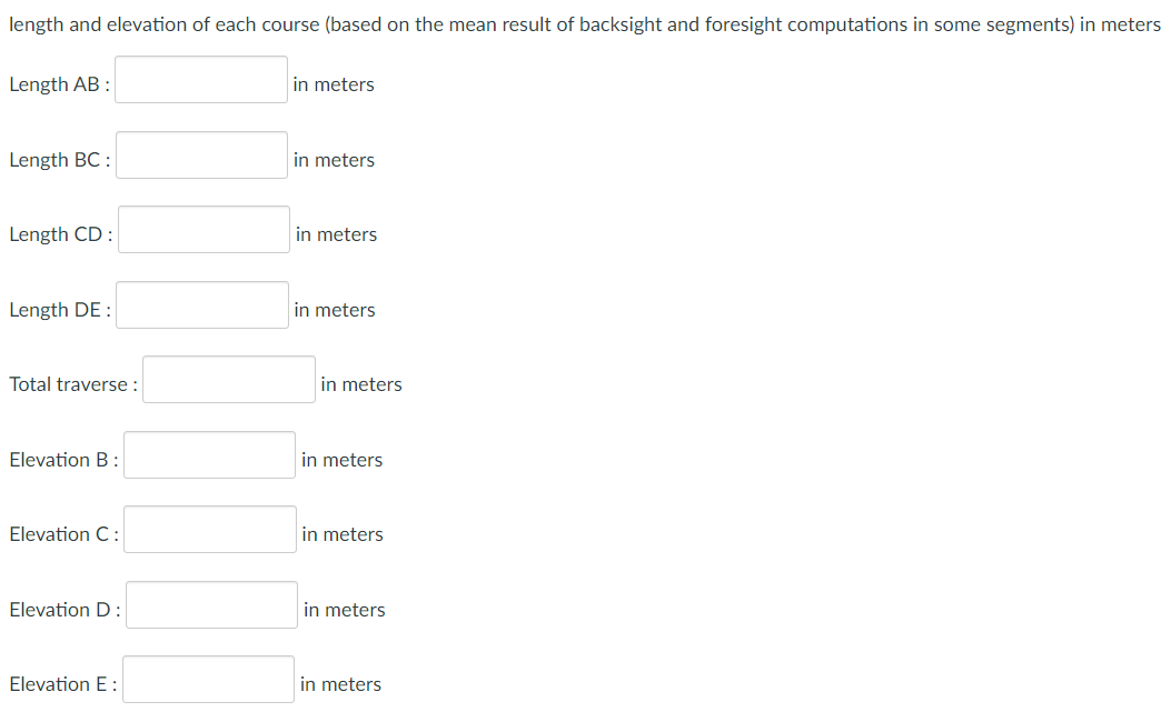 length and elevation of each course (based on the mean result of backsight and foresight computations in some segments) in meters
Length AB :
in meters
Length BC:
in meters
Length CD:
in meters
Length DE
in meters
Total traverse :
Elevation B:
Elevation C:
Elevation D:
Elevation E:
in meters
in meters
in meters
in meters
in meters