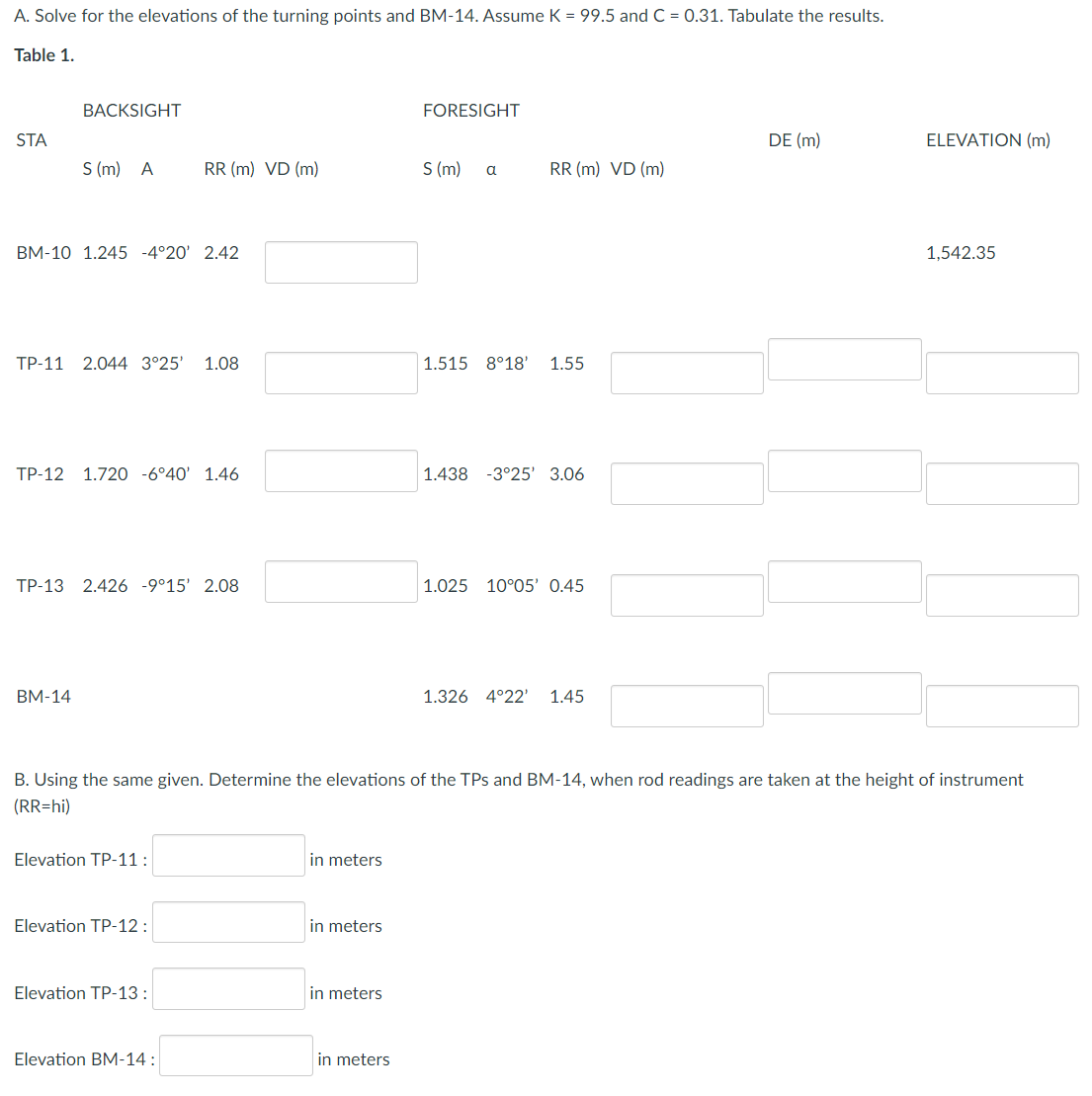A. Solve for the elevations of the turning points and BM-14. Assume K = 99.5 and C = 0.31. Tabulate the results.
Table 1.
BACKSIGHT
FORESIGHT
STA
DE (m)
ELEVATION (m)
S (m) A
RR (m) VD (m)
S (m) a
RR (m) VD (m)
BM-10 1.245 -4°20' 2.42
1,542.35
TP-11 2.044 3°25' 1.08
1.515 8°18' 1.55
TP-12 1.720 -6°40 1.46
1.438 -3°25' 3.06
TP-13 2.426 -9°15' 2.08
1.025 10°05' 0.45
BM-14
1.326 4°22' 1.45
B. Using the same given. Determine the elevations of the TPs and BM-14, when rod readings are taken at the height of instrument
(RR=hi)
Elevation TP-11:
in meters
Elevation TP-12:
in meters
Elevation TP-13:
in meters
Elevation BM-14:
in meters