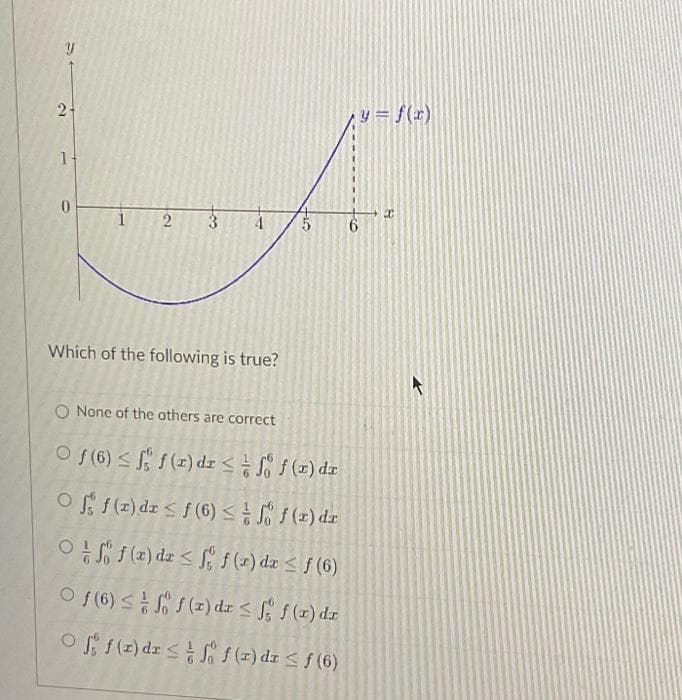 y
2+
1
0
2
co
T
Which of the following is true?
FLO
O None of the others are correct
Of (6) ≤ f(x) dx ≤
f(x) dx
Off(x) dx ≤ f(6) ≤
f(r) dr
Off(x) dx ≤ f f(x) dx ≤ f (6)
Of (6) ≤ f f (x) dx ≤ f f (r) dr
Of f(x) dx ≤
f(x) dx ≤ ƒ (6)
y= f(x)
B
20