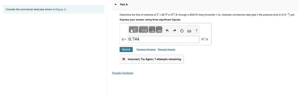 Consider the commercial steel pipe shown in (Figure 1).
Part A
Determine the flow of methane at T = 68°F in ft³/h through a 2600-ft-long horizontal 1-in.-diameter commercial steel pipe if the pressure drop is 5(10³) psi.
Express your answer using three significant figures.
Q = 0.744
AΣ vec
Submit Previous Answers Request Answer
X Incorrect; Try Again; 7 attempts remaining
Provide Feedback
?
ft³/h