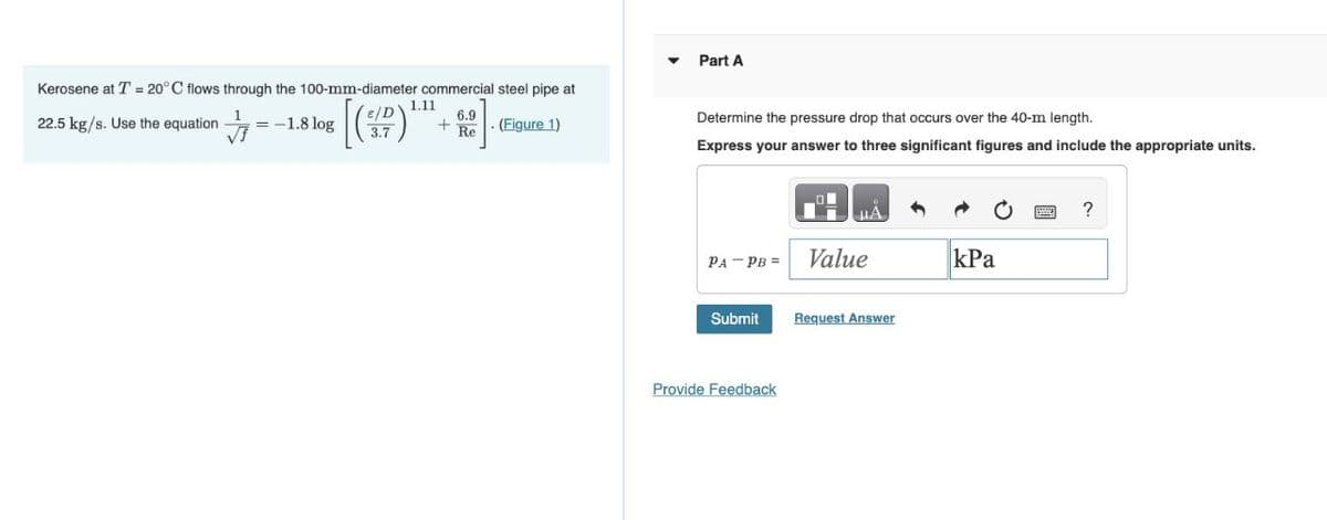 Kerosene at T = 20°C flows through the 100-mm-diameter commercial steel pipe at
6.9
22.5 kg/s. Use the equation = -1.8 log (SPD)'
+ Re
(Figure 1)
1.11
Part A
Determine the pressure drop that occurs over the 40-m length.
Express your answer to three significant figures and include the appropriate units.
PA PB =
Submit
Provide Feedback
μA
Value
Request Answer
kPa
?