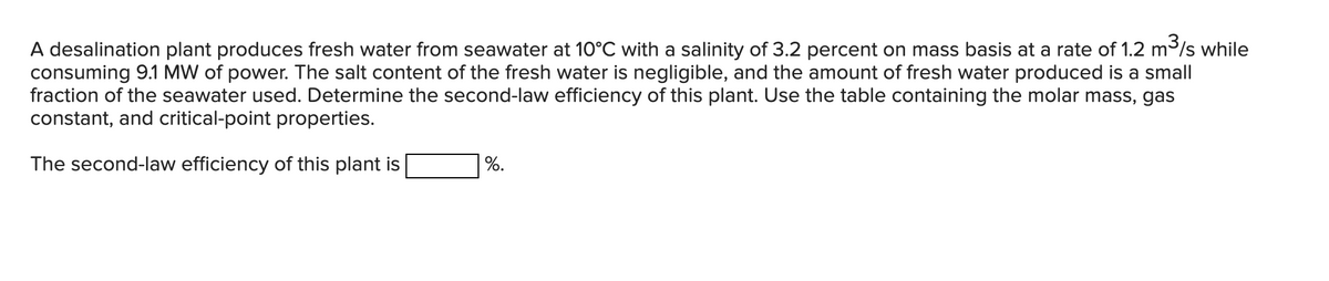 A desalination plant produces fresh water from seawater at 10°C with a salinity of 3.2 percent on mass basis at a rate of 1.2 m³/s while
consuming 9.1 MW of power. The salt content of the fresh water is negligible, and the amount of fresh water produced is a small
fraction of the seawater used. Determine the second-law efficiency of this plant. Use the table containing the molar mass, gas
constant, and critical-point properties.
The second-law efficiency of this plant is
%.