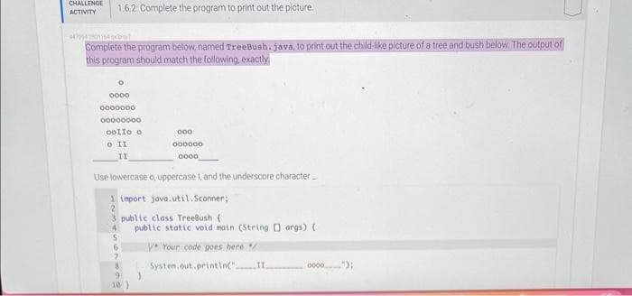 CHALLENGE 1.6.2: Complete the program to print out the picture.
ACTIVITY
154 cont
Complete the program below, named TreeBush. java, to print out the child-like picture of a tree and bush below. The output of
this program should match the following, exactly
O
0000
0000000
00000000
Oollo o
o II
II
Use lowercase o, uppercase 1, and the underscore character
1 import java.util.Scanner;
3 public class TreeBush (1
9
10)
000
000000
0000
public static void main (String[] args) {
V Your code goes here /
System.out.println(" 11
}
0000
.);