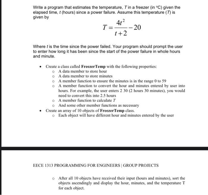 Write a program that estimates the temperature, T in a freezer (in °C) given the
elapsed time, t (hours) since a power failure. Assume this temperature (7) is
given by
4t²
t+2
T=
--20
Where t is the time since the power failed. Your program should prompt the user
to enter how long it has been since the start of the power failure in whole hours
and minute.
•
Create a class called Freezer Temp with the following properties:
o A data member to store hour
o
o
o
A data member to store minutes
A member function to ensure the minutes is in the range 0 to 59
A member function to convert the hour and minutes entered by user into
hours. For example, the user enters 2 30 (2 hours 30 minutes), you would
need to convert this into 2.5 hours
o
A member function to calculate T
o And some other member functions as necessary
• Create an array of 10 objects of Freezer Temp class.
o Each object will have different hour and minutes entered by the user
EECE 1313 PROGRAMMING FOR ENGINEERS | GROUP PROJECTS
o After all 10 objects have received their input (hours and minutes), sort the
objects ascendingly and display the hour, minutes, and the temperature T
for each object.