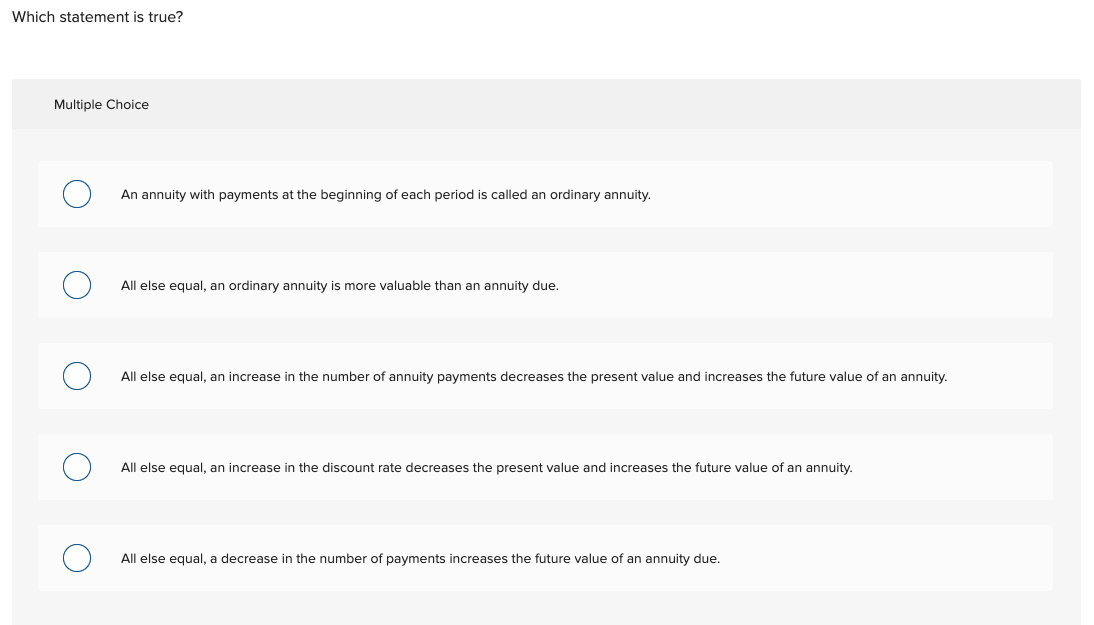 Which statement is true?
Multiple Choice
An annuity with payments at the beginning of each period is called an ordinary annuity.
All else equal, an ordinary annuity is more valuable than an annuity due.
All else equal, an increase in the number of annuity payments decreases the present value and increases the future value of an annuity.
All else equal, an increase in the discount rate decreases the present value and increases the future value of an annuity.
All else equal, a decrease in the number of payments increases the future value of an annuity due.