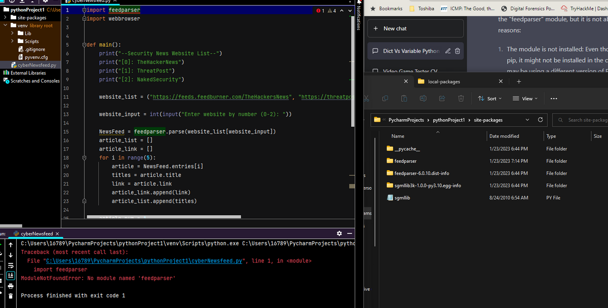 pythonProject1 C:\Use 1
> site-packages
un:
venv library root
| Lib
I Scripts
II External Libraries
.gitignore
pyvenv.cfg
cyberNewsfeed.py
← → 1224.
Scratches and Consoles
import feedparser
2 Aimport webbrowser
3
4
5
6
7
8
9
10
11
12
13
14
15
16
17
18
19
cyberNewsieed.p
20
21
22
23
24
25
A
Ą
def main():
NewsFeed = feedparser.parse(website_list[website_input])
article_list = []
article_link = []
print("--Security News Website List--")
print("[0]: TheHackerNews")
print("[1]: ThreatPost")
print("[2]: NakedSecurity")
website_list = ("https://feeds.feedburner.com/TheHackersNews", "https://threatpX
website_input = int(input("Enter website by number (0-2): "))
for i in range (5):
article = NewsFeed.entries[i]
titles article.title
link = article.link
article_link.append(link)
article_list.append(titles)
01 A4 ^ V
Process finished with exit code 1
Notifications
✿ –
cyberNewsfeed X
C:\Users\16789\Pycharm
Projects\python Project1\venv\Scripts\python.exe C:\Users\16789\PycharmProjects\pytho
Traceback (most recent call last):
File "C:\Users\16789\Pycharm Projects\python Project1\cyberNewsfeed.py", line 1, in <module>
import feedparser
ModuleNotFoundError: No module named 'feedparser'
★ Bookmarks
erso
ams
ive
+ New chat
Toshiba
Dict Vs Variable Python 0
Video Game Tector CV
X
Name
ICMP: The Good, th... Digital Forensics Po...
_pycache_
feedparser
local-packages
N Sort
feedparser-6.0.10.dist-info
| sgmllib3k-1.0.0-py3.10.egg-info
sgmllib
Digital Forensics Po....TryHackMe | Dash
the "feedparser" module, but it is not ab
<< PycharmProjects > pythonProject1 > site-packages
reasons:
1. The module is not installed: Even tho
pip, it might not be installed in the c
may be using a different version of F
D
x +
Date modified
View
1/23/2023 6:44 PM
1/23/2023 7:14 PM
1/23/2023 6:44 PM
1/23/2023 6:44 PM
8/24/2010 6:54 AM
C
Q Search site-packag
Type
File folder
File folder
File folder
File folder
PY File
Size