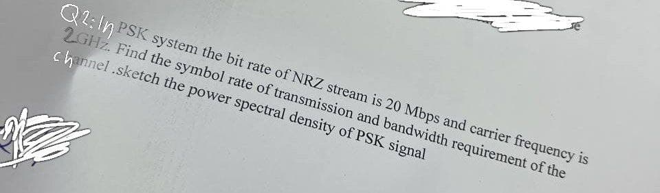 Q2: In PSK system the bit rate of NRZ stream is 20 Mbps and carrier frequency is
2GHZ. Find the symbol rate of transmission and bandwidth requirement of the
channel.sketch the power spectral density of PSK signal