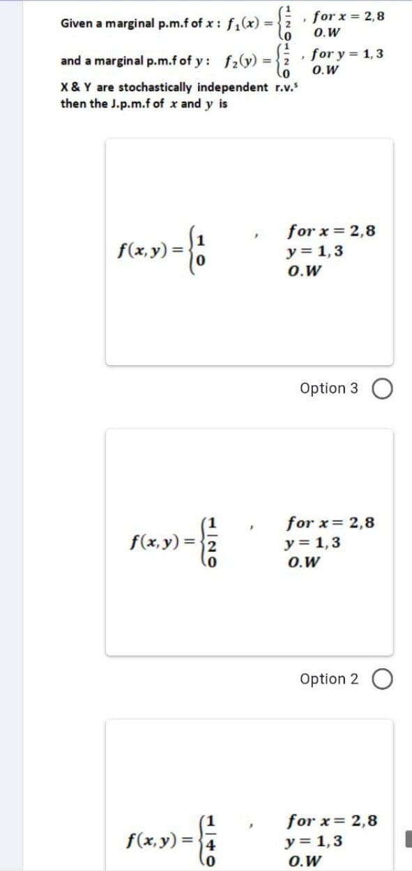 Given a marginal p.m.f of x: f₁(x) =
0
1
and a marginal p.m.f of y: f₂(y) = 2
X & Y are stochastically independent r.v.³
then the J.p.m.f of x and y is
»= {1
f(x, y) =
f(x, y) =
f(x,y)=4
0
, for x = 2,8
O.W
, for y = 1,3
O.W
for x = 2,8
y = 1,3
O.W
Option 3
for x= 2,8
y = 1,3
O.W
Option 2
for x = 2,8
y = 1,3
O.W