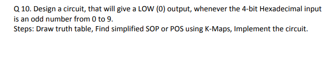 Q 10. Design a circuit, that will give a LOW (0) output, whenever the 4-bit Hexadecimal input
is an odd number from 0 to 9.
Steps: Draw truth table, Find simplified SOP or POS using K-Maps, Implement the circuit.
