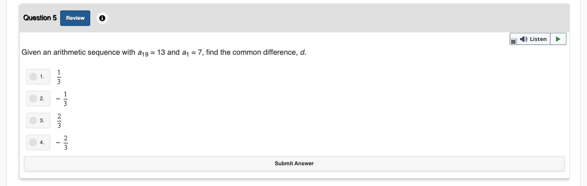 Question 5
Review
1) Listen
Given an arithmetic sequence with a19 = 13 and a, = 7, find the common difference, d.
1.
2.
3
4.
Submit Answer
1/3
