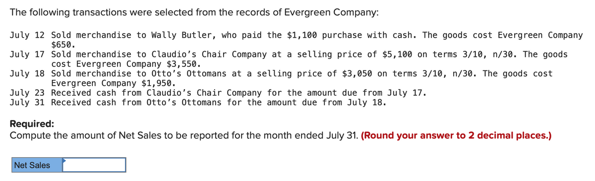 The following transactions were selected from the records of Evergreen Company:
July 12 Sold merchandise to Wally Butler, who paid the $1,100 purchase with cash. The goods cost Evergreen Company
$650.
July 17
July 18
July 23
July 31 Received cash from Otto's Ottomans for the amount due from July 18.
Sold merchandise to Claudio's Chair Company at a selling price of $5,100 on terms 3/10, n/30. The goods
cost Evergreen Company $3,550.
Sold merchandise to Otto's Ottomans at a selling price of $3,050 on terms 3/10, n/30. The goods cost
Evergreen Company $1,950.
Received cash from Claudio's Chair Company for the amount due from July 17.
Required:
Compute the amount of Net Sales to be reported for the month ended July 31. (Round your answer to 2 decimal places.)
Net Sales