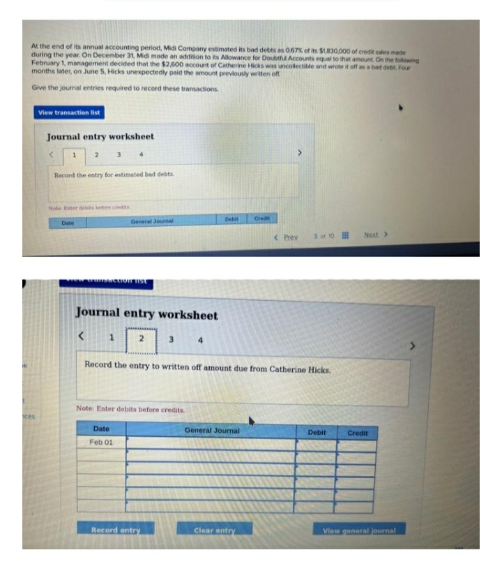 At the end of its annual accounting period, Midi Company estimated its bad debts as 0.67% of its $1,830,000 of credit sales made
during the year. On December 31, Midi made an addition to its Allowance for Doubtful Accounts equal to that amount. On the following
February 1, management decided that the $2,600 account of Catherine Hicks was uncollectible and wrote it off as a bad debt. Four
months later, on June 5, Hicks unexpectedly paid the amount previously written off
Give the journal entries required to record these transactions.
ces
View transaction list
Journal entry worksheet
1 2
Record the entry for estimated bad debts.
Note Ester debits before credits
Date
3
<
4
1
FUTSACTION FIST
Journal entry worksheet
General Journal
Date
Feb 01
2
3
Note: Enter debits before credits.
Record entry
4
Debit
Record the entry to written off amount due from Catherine Hicks.
General Journal
Credit
Clear entry
< Prev
3 of 10
Debit
Next >
Credit
View general journal