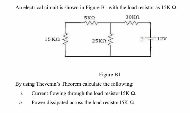 An electrical circuit is shown in Figure B1 with the load resistor as 15K Q.
5ΚΩ
30KΩ
15 KO
25KN
12V
Figure B1
By using Thevenin's Theorem calculate the following:
i.
Current flowing through the load resistor15K 2.
ii.
Power dissipated across the load resistor15K Q.
