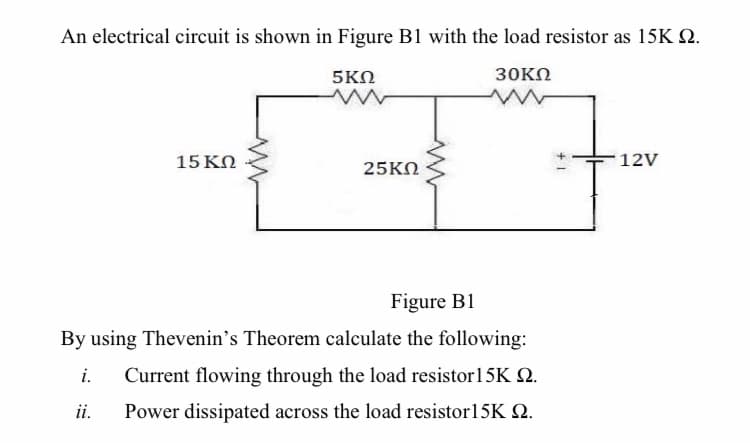 An electrical circuit is shown in Figure B1 with the load resistor as 15K Q.
5ΚΩ
30KΩ
15 ΚΩ
12V
25KN
Figure B1
By using Thevenin's Theorem calculate the following:
i.
Current flowing through the load resistor15K 2.
ii.
Power dissipated across the load resistor15K Q.
