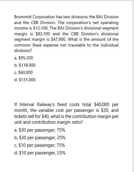 Brummitt Corporation has two divisions: the BAJ Division
and the CBB Division. The corporation's net operating
income is $12,100. The BAJ Division's divisional segment
margin is $83,100 and the CBB Division's divisional
segment margin is $47,900. What is the amount of the
common fixed expense not traceable to the individual
divisions?
a. $95,200
b. $118,900
c. $60,000
d. $131,000
If Interval Railway's fixed costs total $40,000 per
month, the variable cost per passenger is $30, and
tickets sell for $40, what is the contribution margin per
unit and contribution margin ratio?
a. $30 per passenger, 75%
b. $30 per passenger, 25%
c. $10 per passenger, 75%
d. $10 per passenger, 25%