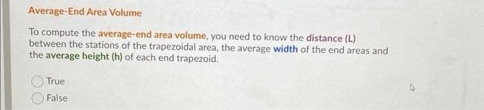 Average-End Area Volume
To compute the average-end area volume, you need to know the distance (L)
between the stations of the trapezoidal area, the average width of the end areas and
the average height (h) of each end trapezoid.
True
False
