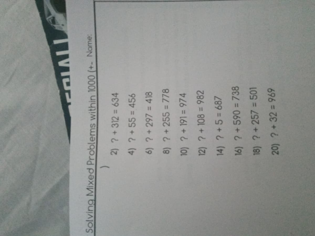 VIDE
Solving Mixed Problems within 1000 (+- Name:
2) ?+312 = 634
4) ?+55 = 456
6) ? +297 = 418
8) ? +255 = 778
10) ? +191= 974
12) ? +108 = 982
14) ? +5 = 687
16) ? +590 = 738
18) ? + 257 = 501
20) ? +32 = 969
