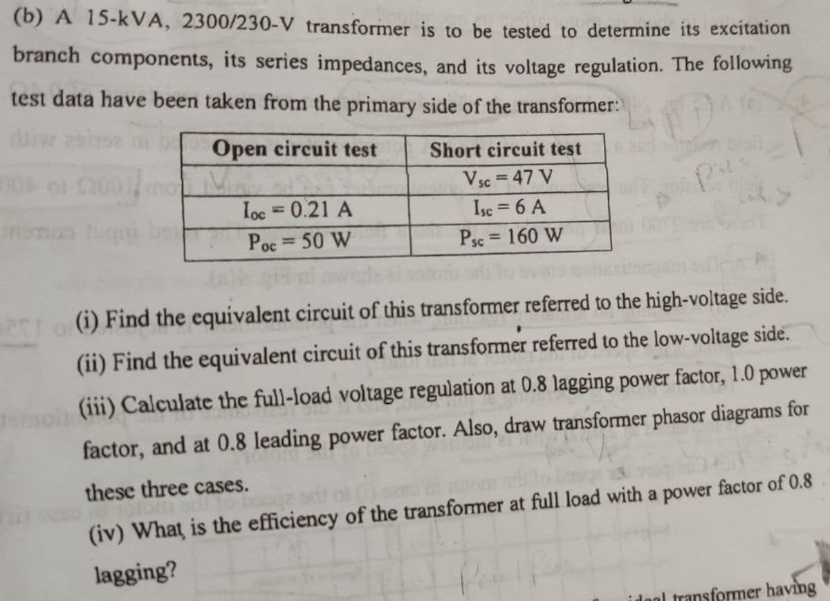 (b) A 15-kVA, 2300/230-V transformer is to be tested to determine its excitation
branch components, its series impedances, and its voltage regulation. The following
test data have been taken from the primary side of the transformer:
Open circuit test
Short circuit test
Vsc = 47 V
SC
Ioc = 0.21 A
Isc = 6 A
Poc = 50 W
Psc = 160 W
PLo (i) Find the equivalent circuit of this transformer referred to the high-voltage side.
(ii) Find the equivalent circuit of this transformer referred to the low-voltage side.
(iii) Calculate the full-load voltage regulation at 0.8 lagging power factor, 1.0 power
factor, and at 0.8 leading power factor. Also, draw transformer phasor diagrams for
these three cases.
(iv) What is the efficiency of the transformer at full load with a power factor of 0.8
lagging?
idool transformer having
