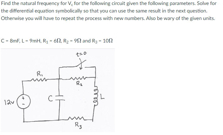 Find the natural frequency for V, for the following circuit given the following parameters. Solve for
the differential equation symbolically so that you can use the same result in the next question.
Otherwise you will have to repeat the process with new numbers. Also be wary of the given units.
C = 8mF, L = 9mH, R1 = 62, R2 = 9N and R3 = 102
t=0
R.
R2
12v
R3
