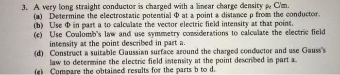 3. A very long straight conductor is charged with a linear charge density pe C/m.
(a) Determine the electrostatic potential at a point a distance p from the conductor.
(b) Use in part a to calculate the vector electric field intensity at that point.
(c) Use Coulomb's law and use symmetry considerations to calculate the electric field
intensity at the point described in part a.
(d) Construct a suitable Gaussian surface around the charged conductor and use Gauss's
law to determine the electric field intensity at the point described in part a.
(e) Compare the obtained results for the parts b to d.
