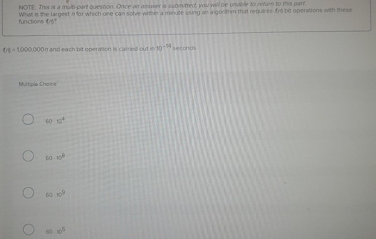 NOTE: This is a multi-part question. Once an answer is submitted, you will be unable to return to this part.
What is the largest n for which one can solve within a minute using an algorithm that requires (n) bit operations with these
functions n)?
An) = 1,000,000n and each bit operation is carried out in 10-4 seconds
Multiple Choice
60 104
60- 108
60- 109
60- 105
