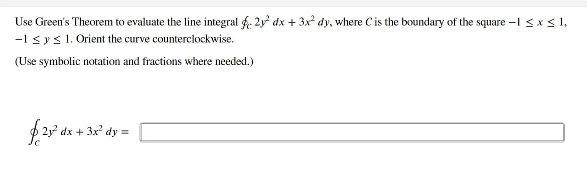 Use Green's Theorem to evaluate the line integral § 2y² dx + 3x² dy, where C is the boundary of the square -1 ≤ x ≤ 1,
-1 ≤ y ≤ 1. Orient the curve counterclockwise.
(Use symbolic notation and fractions where needed.)
2y² dx + 3x² dy =