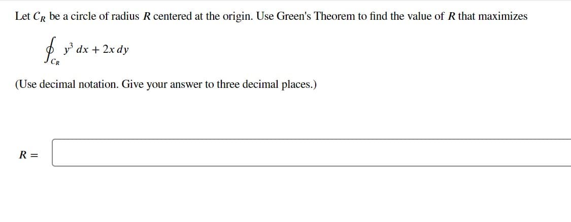 Let CR be a circle of radius R centered at the origin. Use Green's Theorem to find the value of R that maximizes
CR
R =
y³ dx + 2x dy
(Use decimal notation. Give your answer to three decimal places.)