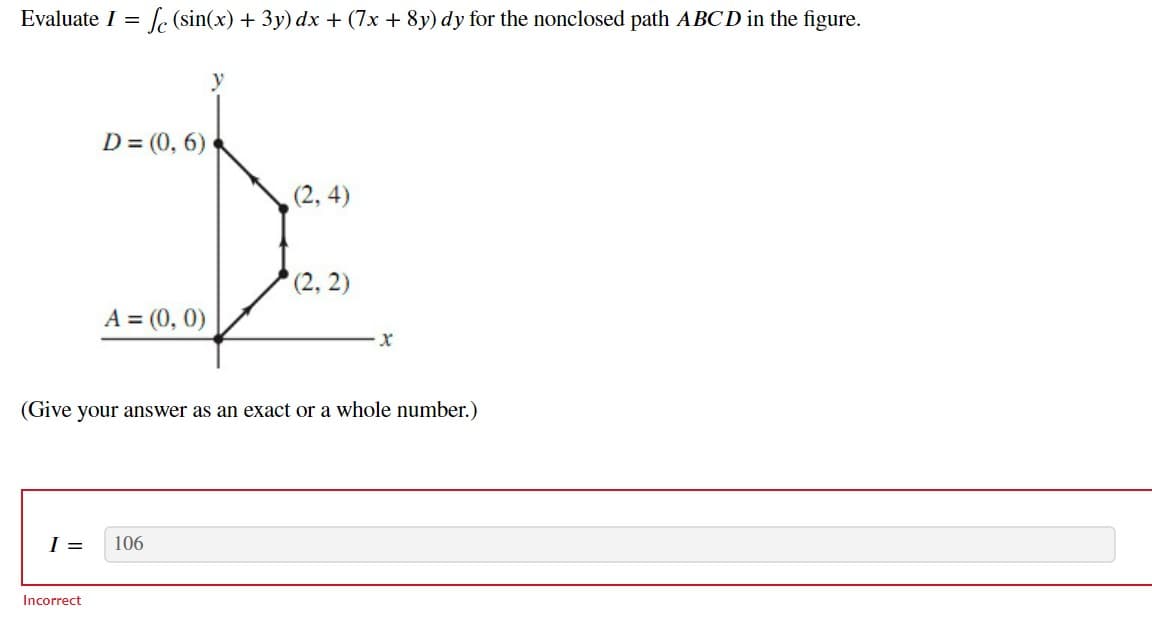 Evaluate I = f (sin(x) + 3y) dx + (7x + 8y) dy for the nonclosed path ABCD in the figure.
D= (0, 6)
(2,4)
I
(2, 2)
A = (0, 0)
(Give your answer as an exact or a whole number.)
I = 106
x
Incorrect