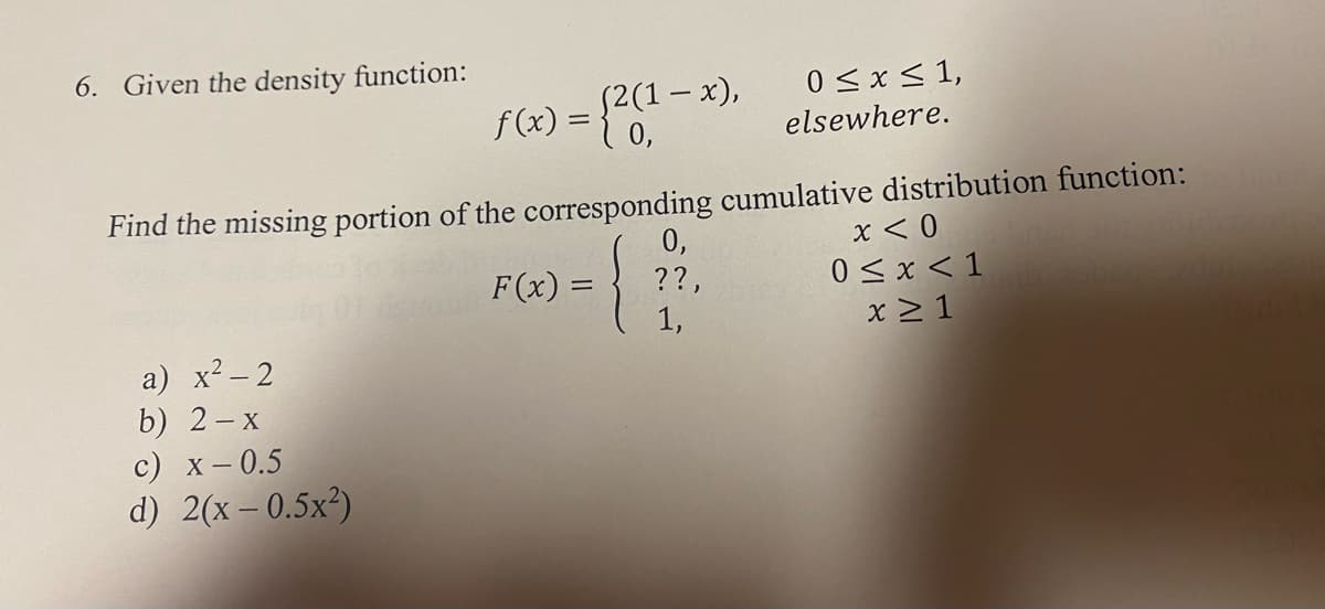 6. Given the density function:
a) x² - 2
b) 2-x
(2(1-x),
c) x -0.5
d) 2(x -0.5x²)
f(x) = {2(1
Find the missing portion of the corresponding cumulative distribution function:
x < 0
F(x) =
0 ≤ x < 1
x ≥ 1
0 ≤ x ≤ 1,
elsewhere.
0,
??,
1,