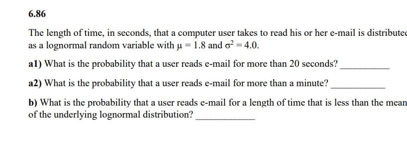 6.86
The length of time, in seconds, that a computer user takes to read his or her e-mail is distributed
as a lognormal random variable with µ = 1.8 and o² = 4.0.
al) What is the probability that a user reads e-mail for more than 20 seconds?
a2) What is the probability that a user reads e-mail for more than a minute?
b) What is the probability that a user reads e-mail for a length of time that is less than the mean
of the underlying lognormal distribution?