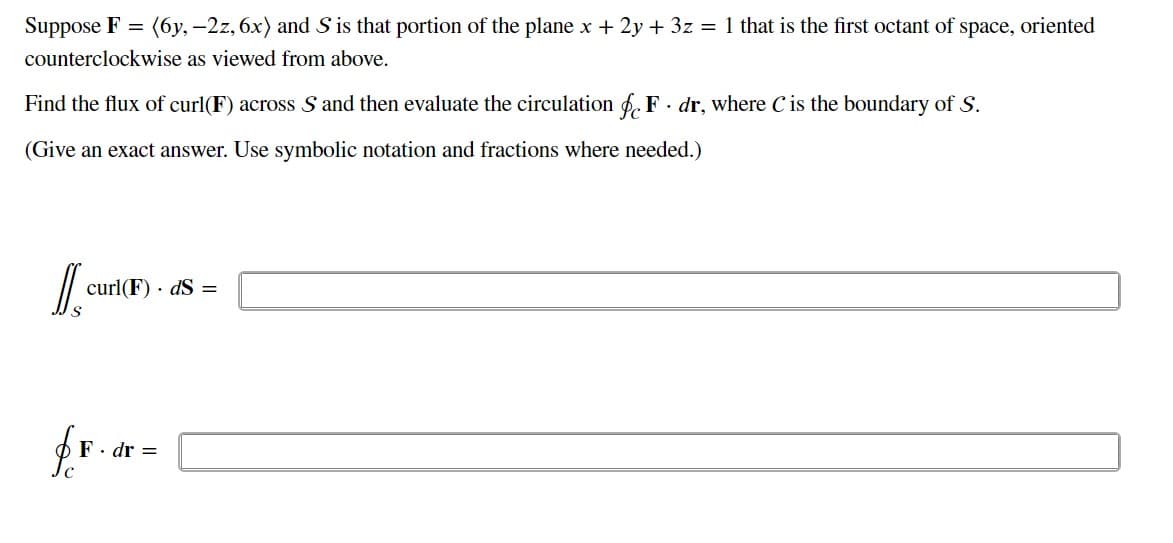 Suppose F = (6y, -2z, 6x) and S is that portion of the plane x + 2y + 3z = 1 that is the first octant of space, oriented
counterclockwise as viewed from above.
Find the flux of curl(F) across S and then evaluate the circulation f F dr, where C is the boundary of S.
(Give an exact answer. Use symbolic notation and fractions where needed.)
Ja
curl(F). dS =
fr
. dr =