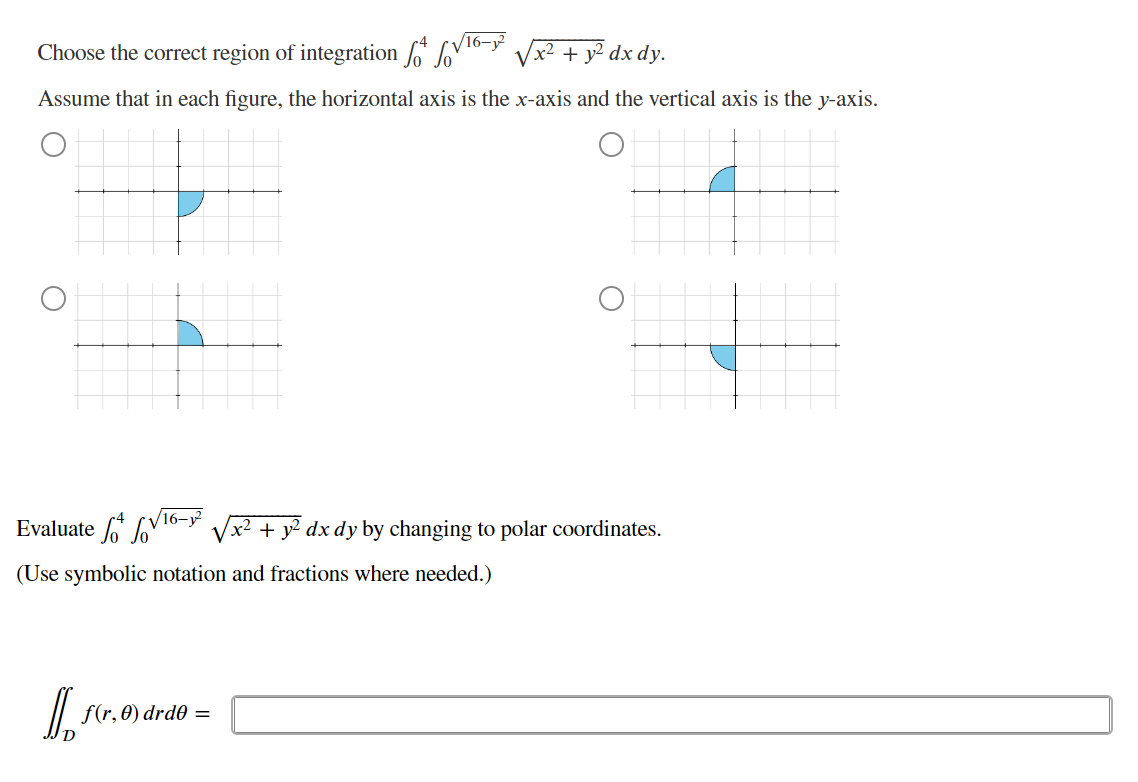 Choose the correct region of integration
Sov
x² + y² dx dy.
Assume that in each figure, the horizontal axis is the x-axis and the vertical axis is the y-axis.
O
Evaluate √16-²
(Use symbolic notation and fractions where needed.)
D. scr.6
f(r, 0) drd0
x2 + y2 dx dy by changing to polar coordinates.