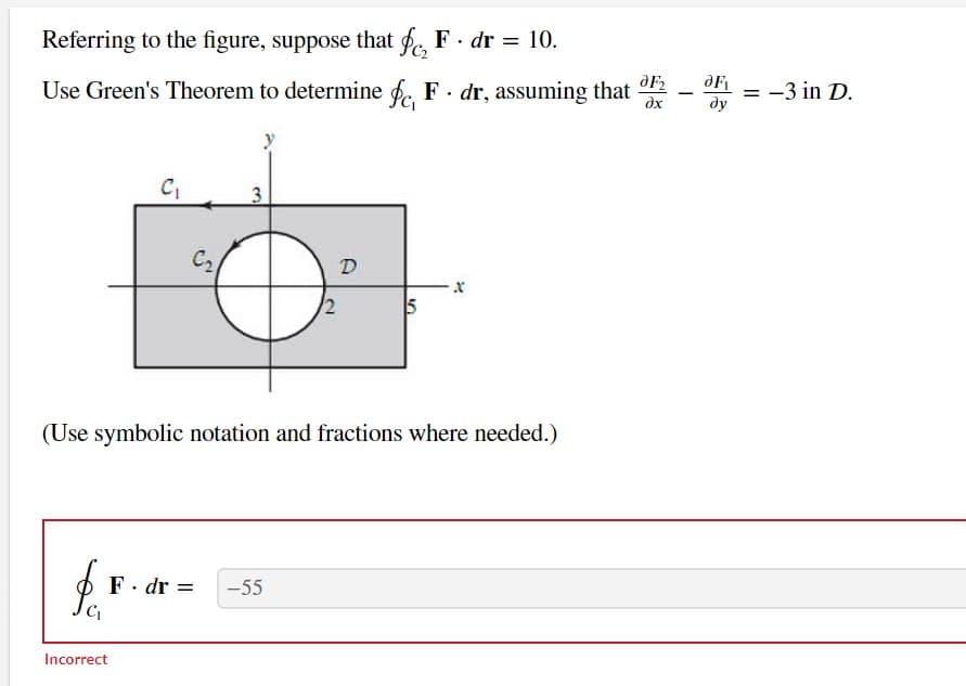 Referring to the figure, suppose that f, F. dr = 10.
dF₂
Use Green's Theorem to determine fc, F. dr, assuming that
dx
$$
C₁
Incorrect
C₂
3
2
(Use symbolic notation and fractions where needed.)
F. dr = -55
D
5
-
dF₁
dy
= -3 in D.