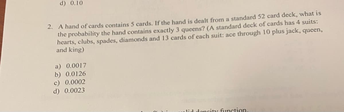 d) 0.10
2. A hand of cards contains 5 cards. If the hand is dealt from a standard 52 card deck, what is
the probability the hand contains exactly 3 queens? (A standard deck of cards has 4 suits:
hearts, clubs, spades, diamonds and 13 cards of each suit: ace through 10 plus jack, queen,
and king)
a) 0.0017
b) 0.0126
c) 0.0002
d)
0.0023
did doncity function.