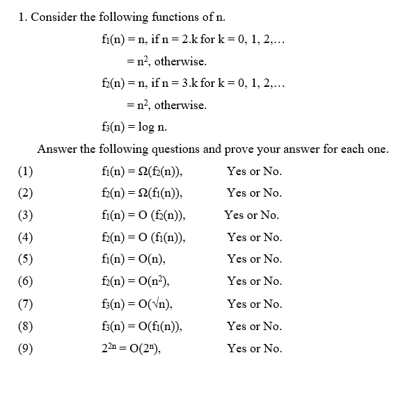 1. Consider the following functions of n.
(1)
(2)
(3)
(4)
(5)
(6)
(7)
(8)
(9)
fi(n) = n, if n = 2.k for k = 0, 1, 2,...
= n², otherwise.
f2(n) = n, if n = 3.k for k= 0, 1, 2,...
= n², otherwise.
f3(n) = log n.
Answer the following questions and prove your answ
Yes or No.
Yes or No.
Yes or No.
Yes or No.
Yes or No.
Yes or No.
Yes or No.
Yes or No.
Yes or No.
fi(n) = 2(f₂(n)),
f2(n) = Q(fi(n)),
fi(n) = 0 (f₂(n)),
f₂(n) = 0 (fi(n)),
fi(n) = O(n),
f₂(n) = O(n²),
f3(n) = O(√n),
f3(n) = O(fi(n)),
22n = 0(2¹),
swer for each one.