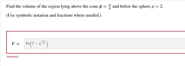 Find the volume of the region lying above the cone
(Use symbolic notation and fractions where needed.)
V = 8 (2-√³)
Incorrect
=
and below the sphere p = 2.