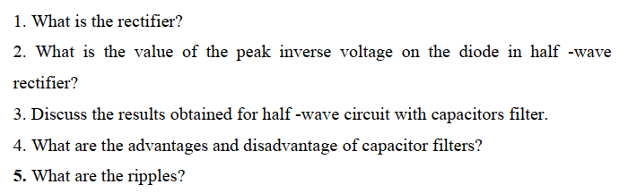 1. What is the rectifier?
2. What is the value of the peak inverse voltage on the diode in half -wave
rectifier?
3. Discuss the results obtained for half -wave circuit with capacitors filter.
4. What are the advantages and disadvantage of capacitor filters?
5. What are the ripples?
