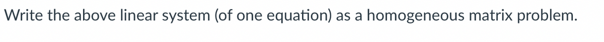 Write the above linear system (of one equation) as a homogeneous matrix problem.
