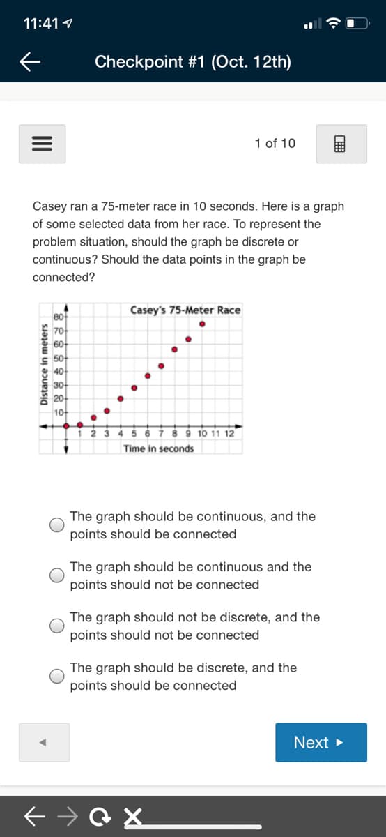 11:41 1
Checkpoint #1 (Oct. 12th)
1 of 10
Casey ran a 75-meter race in 10 seconds. Here is a graph
of some selected data from her race. To represent the
problem situation, should the graph be discrete or
continuous? Should the data points in the graph be
connected?
Casey's 75-Meter Race
80
70-
60-
50-
40
30-
홍 20아
10
45 6 7 89 10 11 12
Time in seconds
The graph should be continuous, and the
points should be connected
The graph should be continuous and the
points should not be connected
The graph should not be discrete, and the
points should not be connected
The graph should be discrete, and the
points should be connected
Next >
Distance in meters
