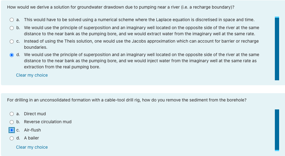 How would we derive a solution for groundwater drawdown due to pumping near a river (i.e. a recharge boundary)?
a. This would have to be solved using a numerical scheme where the Laplace equation is discretised in space and time.
O b. We would use the principle of superposition and an imaginary well located on the opposite side of the river at the same
distance to the near bank as the pumping bore, and we would extract water from the imaginary well at the same rate.
O c. Instead of using the Theis solution, one would use the Jacobs approximation which can account for barrier or recharge
boundaries.
d. We would use the principle of superposition and an imaginary well located on the opposite side of the river at the same
distance to the near bank as the pumping bore, and we would inject water from the imaginary well at the same rate as
extraction from the real pumping bore.
Clear my choice
For drilling in an unconsolidated formation with a cable-tool drill rig, how do you remove the sediment from the borehole?
O a. Direct mud
b. Reverse circulation mud
O c. Air-flush
d. A bailer
Clear my choice
