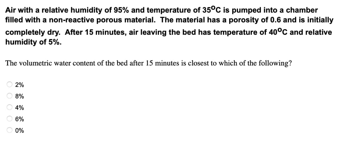 Air with a relative humidity of 95% and temperature of 35°C is pumped into a chamber
filled with a non-reactive porous material. The material has a porosity of 0.6 and is initially
completely dry. After 15 minutes, air leaving the bed has temperature of 40°C and relative
humidity of 5%.
The volumetric water content of the bed after 15 minutes is closest to which of the following?
2%
8%
4%
6%
O 0%
O O O O O
